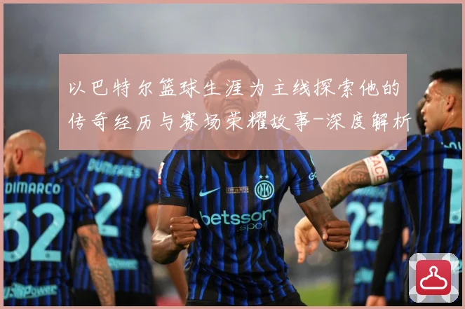 以巴特尔篮球生涯为主线探索他的传奇经历与赛场荣耀故事-深度解析