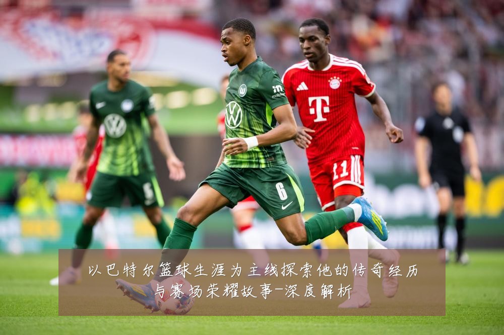 以巴特尔篮球生涯为主线探索他的传奇经历与赛场荣耀故事-深度解析